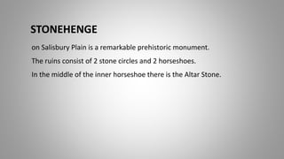 STONEHENGE
on Salisbury Plain is a remarkable prehistoric monument.
The ruins consist of 2 stone circles and 2 horseshoes.
In the middle of the inner horseshoe there is the Altar Stone.
 