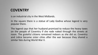 COVENTRY
is an industrial city in the West Midlands.
In the square there is a statue of Lady Godiva whose legend is very
popular there.
The legend says that her husband promised to reduce the heavy taxes
on the people of Coventry if she rode naked through the streets at
noon. The grateful citizens remained indoors as she did so. Coventry
and Lidice became sister cities after the war because they shared a
similar fate during World War II.
 