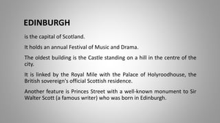 EDINBURGH
is the capital of Scotland.
It holds an annual Festival of Music and Drama.
The oldest building is the Castle standing on a hill in the centre of the
city.
It is linked by the Royal Mile with the Palace of Holyroodhouse, the
British sovereign's official Scottish residence.
Another feature is Princes Street with a well-known monument to Sir
Walter Scott (a famous writer) who was born in Edinburgh.
 