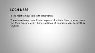 LOCH NESS
is the most famous lake in the Highlands.
There have been unconfirmed reports of a Loch Ness monster since
the 15th century which brings millions of pounds a year to Scottish
tourism.
 