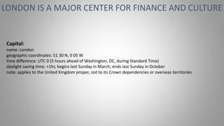 LONDON IS A MAJOR CENTER FOR FINANCE AND CULTURE
Capital:
name: London
geographic coordinates: 51 30 N, 0 05 W
time difference: UTC 0 (5 hours ahead of Washington, DC, during Standard Time)
daylight saving time: +1hr, begins last Sunday in March; ends last Sunday in October
note: applies to the United Kingdom proper, not to its Crown dependencies or overseas territories
 