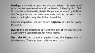 Hastings is a seaside resort on the east coast. It is associated
with the Norman invasion and the Battle of Hastings in 1066.
On the site of the battle, Battle Abbey was founded by William
the Conqueror and an altar was errected on the exact spot
where the English king Harold had been killed.
Another important seaside resort Brighton lies not far along
the coast.
Liverpool is an important port and the city of the Beatles and
a well-known Steeplechase for horse racing.
The Lake District contains glacier lakes, the largest one is
Windermere. The area was made national park.
 