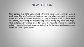 Now London is a little wonderland attracting more than 15 million visitors
each year. The city's rich architectural marvels allure you with a majestic
touch and make your soul filled with ecstasy, while you stroll on the streets
of London, witnessing the breathtaking views during day, dusk and night.
This Victorian city makes great for both the tourists finding the buzzing
urbans cape and the business tourists finding the best convention centers or
hotels for meetings or events.
NEW LONDON
 