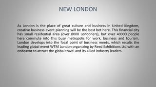 As London is the place of great culture and business in United Kingdom,
creative business event planning will be the best bet here. This financial city
has small residential area (over 8000 Londoners), but over 40000 people
here commute into this busy metropolis for work, business and tourism.
London develops into the focal point of business meets, which results the
leading global event WTM London organizing by Reed Exhibitions Ltd with an
endeavor to attract the global travel and its allied industry leaders.
NEW LONDON
 