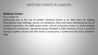 MEETING POINTS IN LONDON
Barbican Centre:
It is a center of
performing arts in the city of London; Barbican Centre is an ideal place for holding
international class meetings, events, art exhibitions, films and music. Maintained by City of
London Corporation, this 4000 square meter cultural convention center is a finest example
of modernist architecture. Opened by Queen Elizabeth in 1982, Barbican Centre is proud of
having art gallery, theatre hall, film center, 3 restaurants, 7 conference halls and 2 exhibition
halls.
 