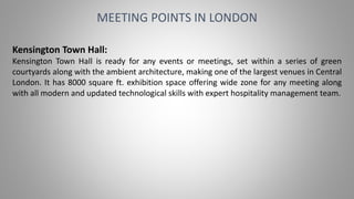 MEETING POINTS IN LONDON
Kensington Town Hall:
Kensington Town Hall is ready for any events or meetings, set within a series of green
courtyards along with the ambient architecture, making one of the largest venues in Central
London. It has 8000 square ft. exhibition space offering wide zone for any meeting along
with all modern and updated technological skills with expert hospitality management team.
 