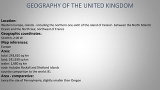 Location:
Western Europe, islands - including the northern one-sixth of the island of Ireland - between the North Atlantic
Ocean and the North Sea; northwest of France
Geographic coordinates:
54 00 N, 2 00 W
Map references:
Europe
Area:
total: 243,610 sq km
land: 241,930 sq km
water: 1,680 sq km
note: includes Rockall and Shetland Islands
country comparison to the world: 81
Area - comparative:
twice the size of Pennsylvania; slightly smaller than Oregon
GEOGRAPHY OF THE UNITED KINGDOM
 