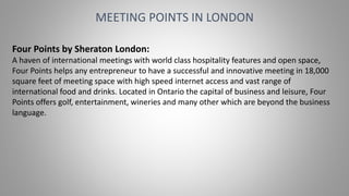 MEETING POINTS IN LONDON
Four Points by Sheraton London:
A haven of international meetings with world class hospitality features and open space,
Four Points helps any entrepreneur to have a successful and innovative meeting in 18,000
square feet of meeting space with high speed internet access and vast range of
international food and drinks. Located in Ontario the capital of business and leisure, Four
Points offers golf, entertainment, wineries and many other which are beyond the business
language.
 