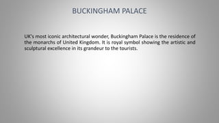 UK's most iconic architectural wonder, Buckingham Palace is the residence of
the monarchs of United Kingdom. It is royal symbol showing the artistic and
sculptural excellence in its grandeur to the tourists.
BUCKINGHAM PALACE
 