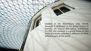 Located in the Bloomsbury area, British
Museum is dedicated to the global history of
humans, art, science and culture. Established
in 1753, this museum is a grand house of rare
items and books collected in different era from
different parts of the world.
BRITISH MUSEUM
 