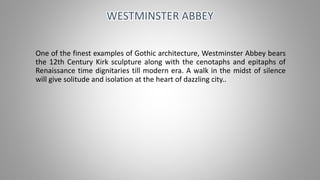 One of the finest examples of Gothic architecture, Westminster Abbey bears
the 12th Century Kirk sculpture along with the cenotaphs and epitaphs of
Renaissance time dignitaries till modern era. A walk in the midst of silence
will give solitude and isolation at the heart of dazzling city..
WESTMINSTER ABBEY
 