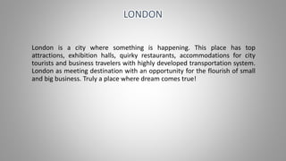 London is a city where something is happening. This place has top
attractions, exhibition halls, quirky restaurants, accommodations for city
tourists and business travelers with highly developed transportation system.
London as meeting destination with an opportunity for the flourish of small
and big business. Truly a place where dream comes true!
LONDON
 