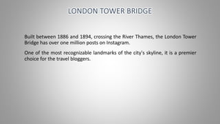 Built between 1886 and 1894, crossing the River Thames, the London Tower
Bridge has over one million posts on Instagram.
One of the most recognizable landmarks of the city's skyline, it is a premier
choice for the travel bloggers.
LONDON TOWER BRIDGE
 