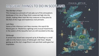 MAGICAL THINGS TO DO IN SCOTLAND
The Old Man of Storr
This incongruous pinnacle of rock jabs out of the atmospheric
landscape of the Isle of Skye (link is external) high into the
clouds, making hikers look like tiny creatures as they pass by
the feet of this huge and mysterious rock pinnacle.
Loch Ness
Home of the infamous Loch Ness monster, the search for
Nessie goes on. Mysterious sightings and unusual movements
in the waters of this beautiful loch are still recorded to this day.
Edinburgh
A certain boy wizard was conjured up by JK Rowling in a small
cafe in in the historic lanes of Edinburgh’s Old Town. Maybe
gazing up at the city’s magnificent rock-perched castle gave her
inspiration.
 