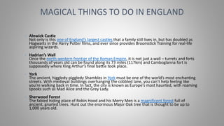 • Alnwick Castle
Not only is this one of England’s largest castles that a family still lives in, but has doubled as
Hogwarts in the Harry Potter films, and ever since provides Broomstick Training for real-life
aspiring wizards.
• Hadrian’s Wall
Once the north-western frontier of the Roman Empire, it is not just a wall – turrets and forts
thousands of years old can be found along its 73 miles (117km) and Camboglanna fort is
supposedly where King Arthur’s final battle took place.
• York
The ancient, higgledy-piggledy Shambles in York must be one of the world’s most enchanting
streets. With medieval buildings overhanging the cobbled lane, you can’t help feeling like
you’re walking back in time. In fact, the city is known as Europe's most haunted, with roaming
spooks such as Mad Alice and the Grey Lady.
• Sherwood Forest
The fabled hiding place of Robin Hood and his Merry Men is a magnificent forest full of
ancient, gnarled trees. Hunt out the enormous Major Oak tree that is thought to be up to
1,000 years old.
MAGICAL THINGS TO DO IN ENGLAND
 