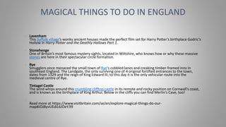 • Lavenham
This Suffolk village’s wonky ancient houses made the perfect film set for Harry Potter’s birthplace Godric's
Hollow in Harry Potter and the Deathly Hallows Part 1.
• Stonehenge
One of Britain’s most famous mystery sights, located in Wiltshire, who knows how or why these massive
stones are here in their spectacular circle formation.
• Rye
Smugglers once menaced the small town of Rye's cobbled lanes and creaking timber-framed inns in
southeast England. The Landgate, the only surviving one of 4 original fortified entrances to the town,
dates from 1329 and the reign of King Edward III; to this day it is the only vehicular route into the
medieval centre of Rye.
• Tintagel Castle
The wind whips around this crumbling clifftop castle in its remote and rocky position on Cornwall's coast,
and is known as the birthplace of King Arthur. Below in the cliffs you can find Merlin's Cave, too!
•
Read more at https://www.visitbritain.com/se/en/explore-magical-things-do-our-
map#JOJ8yvUEdiL6JOeY.99
MAGICAL THINGS TO DO IN ENGLAND
 