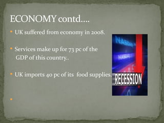 ECONOMY contd….
 UK suffered from economy in 2008.


 Services make up for 73 pc of the
    GDP of this country..

 UK imports 40 pc of its food supplies.





 