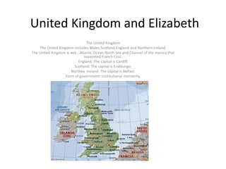 United Kingdom and Elizabeth
The United Kingdom
The United Kingdom includes Wales,Scotlend,England and Northern Ireland.
The United Kingdom is wet : Atlantic Ocean,North Sea and Channel of the manica that
separeted Franch Cost.
England: The capital is Cardiff.
Scotland: The capital is Endiburgo.
Northea Ireland: The capital is Belfast.
Form of government: costitutional monarchy.
 