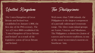 United Kingdom
The United Kingdom of Great
Britain and Ireland was
established on January 1, 1801, the
first day of the 19th century. The
Act of Union 1800 established the
"United Kingdom of Great Britain
and Ireland" as a result of the
legislative union of Great Britain
and Ireland.
With more than 7,000 islands, the
Philippines is the largest component
of a partially submerged mountain
range. The three main island groups
are Luzon, Visayas, and Mindanao.
The Philippines, a distinctive fusion of
eastern and western traditions, is one
of the most westernized countries in
Southeast Asia.
The Philippines
 