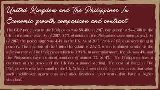 United Kingdom and The Philippines In
Economic growth comparison and contrast
The GDP per capita in the Philippines was $8,400 in 2017, compared to $44,300 in the
UK in the same year. As of 2017, 5.7% of adults in the Philippines were unemployed. As
of 2017, the percentage was 4.4% in the UK. As of 2017, 21.6% of Filipinos were living in
poverty. The inflation of the United Kingdom is 2.52 % which is almost similar to the
inflation rate of The Philippines which is 3.93 %. In unemployment, the UK was 4%, and
the Philippines have identical numbers of almost 3% to 4%. The Philippines have a
currency of the peso and the UK has a pound sterling. The cost of living in The
Philippines is relatively small to the UK. Which almost double in certain areas that value
such middle-size apartments and also, luxurious apartments that have a higher
standard.
 