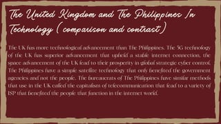 The United Kingdom and The Philippines In
Technology (comparison and contrast)
The UK has more technological advancement than The Philippines. The 5G technology
of the UK has superior advancement that upheld a stable internet connection, the
space advancement of the UK lead to their prosperity in global strategic cyber control.
The Philippines have a simple satellite technology that only benefited the government
agencies and not the people. The bureaucrats of The Philippines have similar methods
that use in the UK called the capitalism of telecommunication that lead to a variety of
ISP that benefited the people that function in the internet world.
 