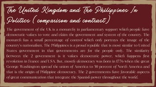 The United Kingdom and The Philippines In
Politics (comparison and contrast)
The government of the UK is a monarchy in parliamentary support which people have
democratic values to vote and claim the government and system of the country. The
monarch has a small percentage of control which only portrays the image of the
country's nationalism. The Philippines is a proud republic that is most similar to United
States government in that governments are for the people only. The similarity
between the 2 government is it values democratic power, which happens first
revolution in France and USA. But, mostly democracy was born in 1776 when the great
George Washington spread the union of America to 50 percent of North America and
that is the origin of Philippine democracy. The 2 governments have favorable aspects
of great communication that integrate the Spanish power throughout the world.
 