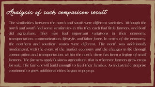 Analysis of such comparison result
The similarities between the north and south were different societies. Although the
north and south had some similarities in this they each had little farmers, and both
did agriculture. They also had important variations in their economy,
transportation, communication, lifestyle, and labor force. In terms of the economy,
the northern and southern states were different. The north was additionally
modernized, with the event of the market economy and the changes in life through
consumption and transportation. within the north, there has been a legion of small
farmers. The farmers apply business agriculture, that is wherever farmers grew crops
for sale. The farmers will build enough to feed their families. As industrial enterprise
continued to grow additional cities began to pop up.
 