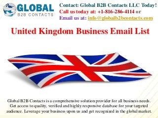 Contact: Global B2B Contacts LLC Today!
Call us today at: +1-816-286-4114 or
Email us at: info@globalb2bcontacts.com
Global B2B Contacts is a comprehensive solution provider for all business needs.
Get access to quality, verified and highly responsive database for your targeted
audience. Leverage your business upon us and get recognized in the global market.
United Kingdom Business Email List
 