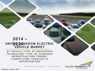 B Y V E HI CLE TY P E , B Y DRI V E TRA I N
TE CHNOLOGY TY P E , B Y CHA RGI NG
I NFRA S TRUCTURE TRE NDS ,
COMP E TI TI ON, FORE CA S T &
OP P ORTUNI TI E S
2014 –
2024UNITED KINGDOM ELECTRIC
VEHICLE MARKET
M a r k e t I n t e l l i g e n c e . C o n s u l t i n g
Published: January 2019
 