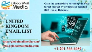 UNITED
KINGDOM
EMAIL LIST
http://globalmailmedia.com/
info@globalmailmedia.com
Gain the competitive advantage in your
target market by owning our reputed
B2B Email Database.
+1-201-366-6089
 