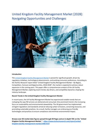 United Kingdom Facility Management Market [2028]:
Navigating Opportunities and Challenges
Introduction
The United Kingdom Facility Management Market is poised for significant growth, driven by
regulatory initiatives, technological advancements, and evolving consumer preferences. According to
the TechSci Research report titled "United Kingdom Facility Management Market – By Region,
Competition, Forecast and Opportunities, 2018-2028", the market is expected to witness robust
expansion in the coming years. This paper offers a comprehensive analysis of the UK Facility
Management Market, exploring recent trends, key drivers, and competitive dynamics shaping the
industry landscape.
Recent Trends in the United Kingdom Facility Management Market
In recent years, the UK Facility Management Market has experienced notable trends that are
reshaping the way FM services are delivered and consumed. One prominent trend is the increasing
focus on sustainability and environmental stewardship. The UK government has implemented
stringent regulations and standards aimed at reducing carbon emissions, conserving resources, and
promoting sustainable practices. As a result, facility managers are embracing eco-friendly
technologies and practices to ensure compliance and minimize environmental impact.
Browse over XX market data Figures spread through XX Pages and an in-depth TOC on the "United
Kingdom Facility Management Market." - https://www.techsciresearch.com/report/united-
kingdom-facility-management-market/1400.html
 
