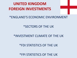 UNITED KINGDOM
FOREIGN INVESTMENTS
*ENGLAND’S ECONOMIC ENVIRONMENT
*SECTORS OF THE UK
*INVESTMENT CLIMATE OF THE UK
*FDI STATISTICS OF THE UK
*FPI STATISTICS OF THE UK
 