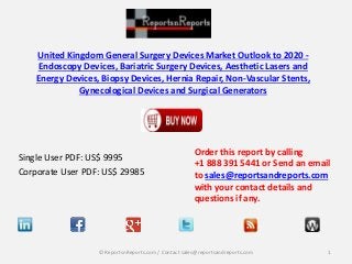 United Kingdom General Surgery Devices Market Outlook to 2020 - 
Endoscopy Devices, Bariatric Surgery Devices, Aesthetic Lasers and 
Energy Devices, Biopsy Devices, Hernia Repair, Non-Vascular Stents, 
Gynecological Devices and Surgical Generators 
Single User PDF: US$ 9995 
Corporate User PDF: US$ 29985 
Order this report by calling 
+1 888 391 5441 or Send an email 
to sales@reportsandreports.com 
with your contact details and 
questions if any. 
© ReportsnReports.com / Contact sales@reportsandreports.com 1 
 
