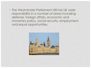 • The Westminster Parliament still has UK wide 
responsibility in a number of areas including 
defense, foreign affairs, economic and 
monetary policy, social security, employment, 
and equal opportunities. 
