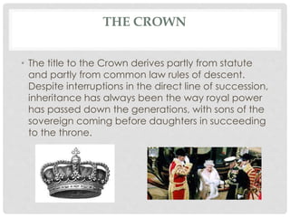 THE CROWN 
• The title to the Crown derives partly from statute 
and partly from common law rules of descent. 
Despite interruptions in the direct line of succession, 
inheritance has always been the way royal power 
has passed down the generations, with sons of the 
sovereign coming before daughters in succeeding 
to the throne. 
 