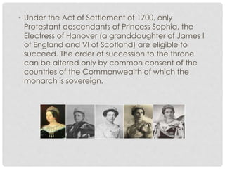 • Under the Act of Settlement of 1700, only 
Protestant descendants of Princess Sophia, the 
Electress of Hanover (a granddaughter of James I 
of England and VI of Scotland) are eligible to 
succeed. The order of succession to the throne 
can be altered only by common consent of the 
countries of the Commonwealth of which the 
monarch is sovereign. 
 