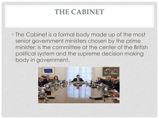THE CABINET 
• The Cabinet is a formal body made up of the most 
senior government ministers chosen by the prime 
minister; is the committee at the center of the British 
political system and the supreme decision making 
body in government. 
 