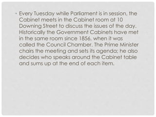 • Every Tuesday while Parliament is in session, the 
Cabinet meets in the Cabinet room at 10 
Downing Street to discuss the issues of the day. 
Historically the Government Cabinets have met 
in the same room since 1856, when it was 
called the Council Chamber. The Prime Minister 
chairs the meeting and sets its agenda; he also 
decides who speaks around the Cabinet table 
and sums up at the end of each item. 
 