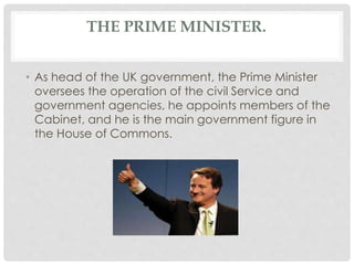 THE PRIME MINISTER. 
• As head of the UK government, the Prime Minister 
oversees the operation of the civil Service and 
government agencies, he appoints members of the 
Cabinet, and he is the main government figure in 
the House of Commons. 
 