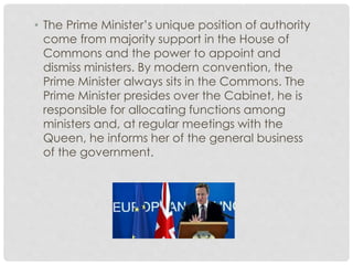 • The Prime Minister’s unique position of authority 
come from majority support in the House of 
Commons and the power to appoint and 
dismiss ministers. By modern convention, the 
Prime Minister always sits in the Commons. The 
Prime Minister presides over the Cabinet, he is 
responsible for allocating functions among 
ministers and, at regular meetings with the 
Queen, he informs her of the general business 
of the government. 
 