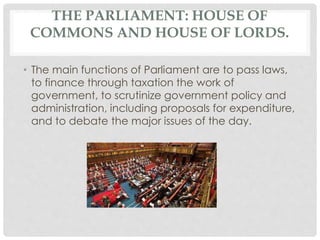 THE PARLIAMENT: HOUSE OF 
COMMONS AND HOUSE OF LORDS. 
• The main functions of Parliament are to pass laws, 
to finance through taxation the work of 
government, to scrutinize government policy and 
administration, including proposals for expenditure, 
and to debate the major issues of the day. 
 