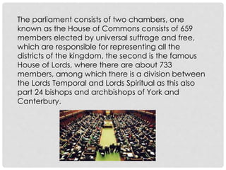 The parliament consists of two chambers, one 
known as the House of Commons consists of 659 
members elected by universal suffrage and free, 
which are responsible for representing all the 
districts of the kingdom, the second is the famous 
House of Lords, where there are about 733 
members, among which there is a division between 
the Lords Temporal and Lords Spiritual as this also 
part 24 bishops and archbishops of York and 
Canterbury. 
 