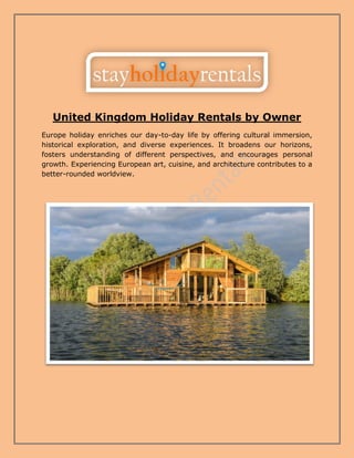 United Kingdom Holiday Rentals by Owner
Europe holiday enriches our day-to-day life by offering cultural immersion,
historical exploration, and diverse experiences. It broadens our horizons,
fosters understanding of different perspectives, and encourages personal
growth. Experiencing European art, cuisine, and architecture contributes to a
better-rounded worldview.
 