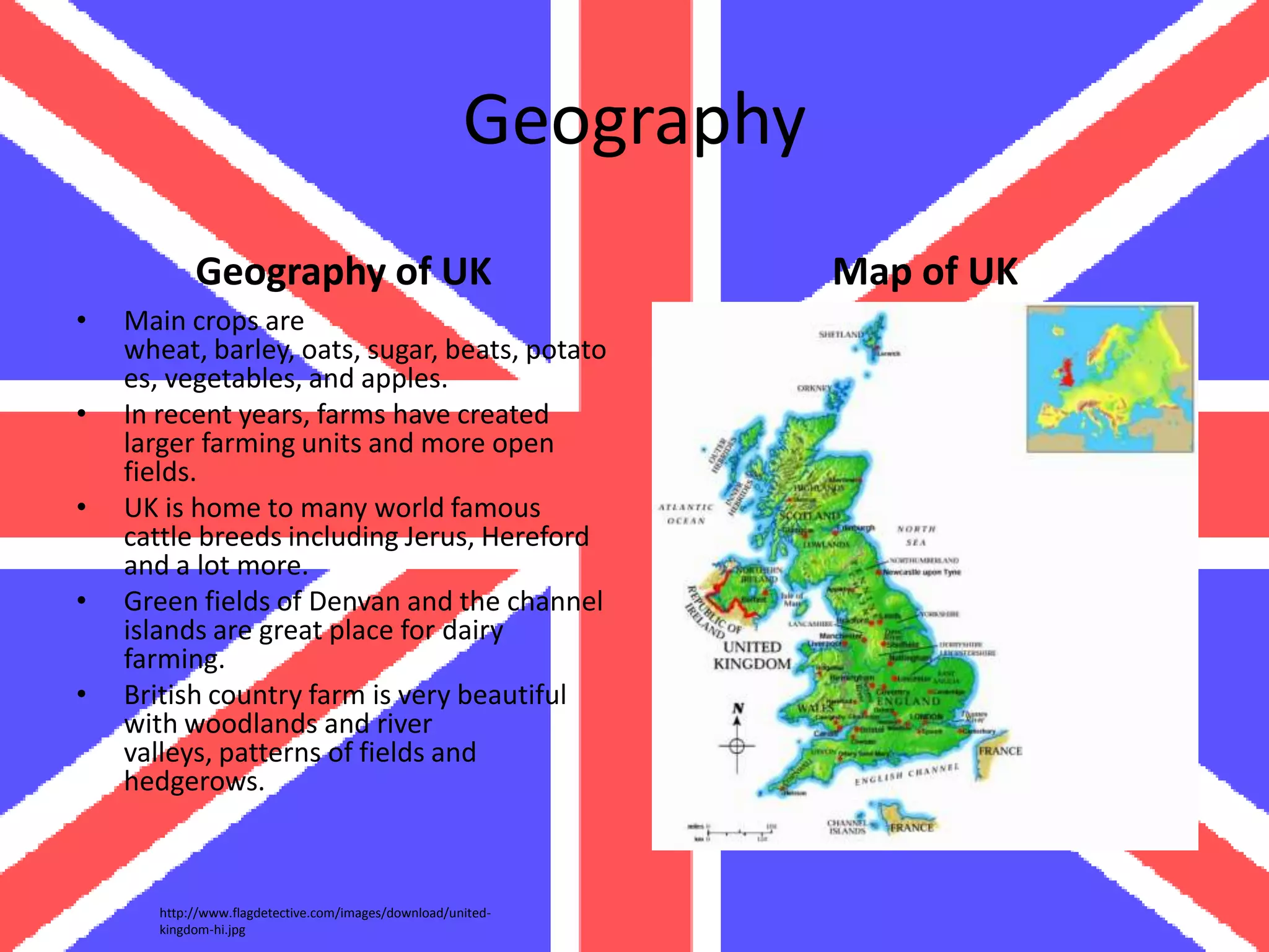 Geography
            Geography of UK                                       Map of UK
•   Main crops are
    wheat, barley, oats, sugar, beats, potato
    es, vegetables, and apples.
•   In recent years, farms have created
    larger farming units and more open
    fields.
•   UK is home to many world famous
    cattle breeds including Jerus, Hereford
    and a lot more.
•   Green fields of Denvan and the channel
    islands are great place for dairy
    farming.
•   British country farm is very beautiful
    with woodlands and river
    valleys, patterns of fields and
    hedgerows.



       http://www.flagdetective.com/images/download/united-
       kingdom-hi.jpg
 