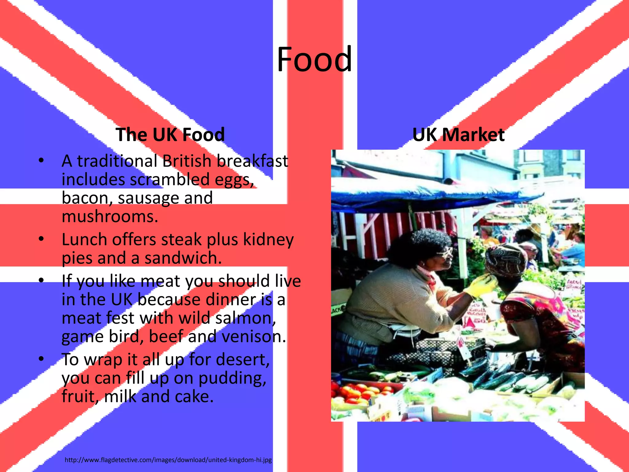Food
                   The UK Food                                                 UK Market
• A traditional British breakfast
  includes scrambled eggs,
  bacon, sausage and
  mushrooms.
• Lunch offers steak plus kidney
  pies and a sandwich.
• If you like meat you should live
  in the UK because dinner is a
  meat fest with wild salmon,
  game bird, beef and venison.
• To wrap it all up for desert,
  you can fill up on pudding,
  fruit, milk and cake.


   http://www.flagdetective.com/images/download/united-kingdom-hi.jpg
 