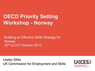 OECD Priority Setting
Workshop - Norway
Building an Effective Skills Strategy for
Norway
22nd to 23rd October 2013

Lesley Giles
UK Commission for Employment and Skills

 