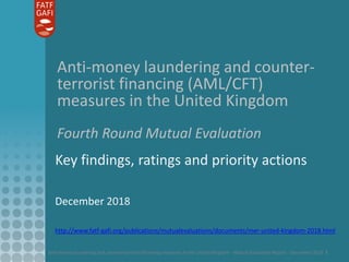 Anti-money laundering and counter-terrorist financing measures in the United Kingdom - Mutual Evaluation Report - December 2018 1
Anti-money laundering and counter-
terrorist financing (AML/CFT)
measures in the United Kingdom
Fourth Round Mutual Evaluation
Key findings, ratings and priority actions
December 2018
http://www.fatf-gafi.org/publications/mutualevaluations/documents/mer-united-kingdom-2018.html
 