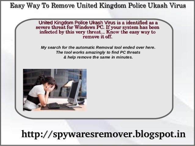 How To Remove
http://spywaresremover.blogspot.in
http://spywaresremover.blogspot.in
United Kingdom Police Ukash Virus
United Kingdom Police Ukash Virus is a identified as a 
 is a identified as a 
severe threat for Windows PC. If your system has been 
severe threat for Windows PC. If your system has been 
infected by this very threat... Know the easy way to 
infected by this very threat... Know the easy way to 
remove it off.
remove it off.
Easy Way To Remove United Kingdom Police Ukash Virus
Easy Way To Remove United Kingdom Police Ukash Virus
My search for the automatic Removal tool ended over here.
The tool works amazingly to find PC threats
& help remove the same in minutes.
 