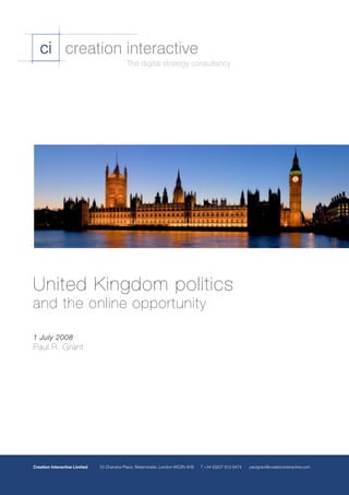 ci creation interactive
                                              The digital strategy consultancy




United Kingdom politics
and the online opportunity

1 July 2008
Paul R. Grant




Creation Interactive Limited 	   53 Chandos Place, Westminster, London WC2N 4HS 	 T +44 (0)207 812 6474 	 paulgrant@creationinteractive.com
 