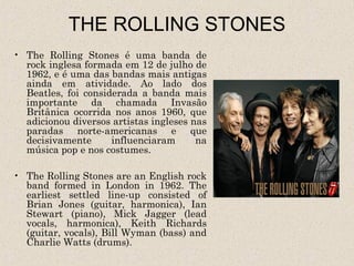 THE ROLLING STONES
• The Rolling Stones é uma banda de
  rock inglesa formada em 12 de julho de
  1962, e é uma das bandas mais antigas
  ainda em atividade. Ao lado dos
  Beatles, foi considerada a banda mais
  importante da chamada Invasão
  Britânica ocorrida nos anos 1960, que
  adicionou diversos artistas ingleses nas
  paradas norte-americanas e que
  decisivamente      influenciaram      na
  música pop e nos costumes.

• The Rolling Stones are an English rock
  band formed in London in 1962. The
  earliest settled line-up consisted of
  Brian Jones (guitar, harmonica), Ian
  Stewart (piano), Mick Jagger (lead
  vocals, harmonica), Keith Richards
  (guitar, vocals), Bill Wyman (bass) and
  Charlie Watts (drums).
 